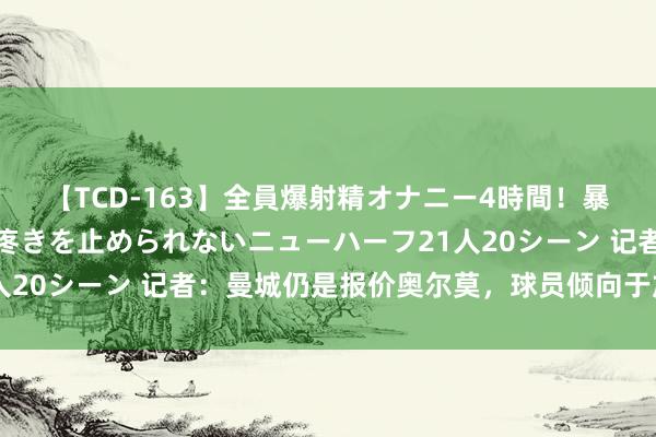【TCD-163】全員爆射精オナニー4時間！暴発寸前！！ペニクリの疼きを止められないニューハーフ21人20シーン 记者：曼城仍是报价奥尔莫，球员倾向于加盟巴萨