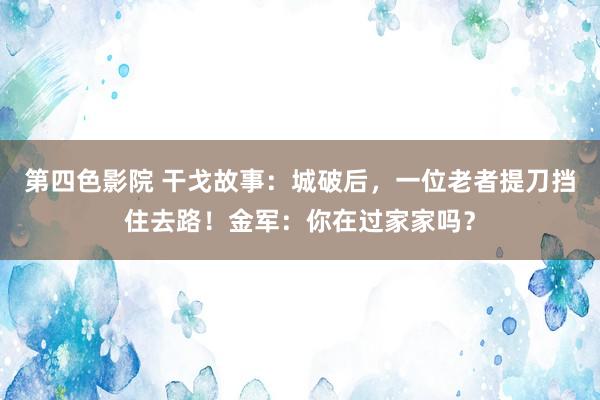 第四色影院 干戈故事：城破后，一位老者提刀挡住去路！金军：你在过家家吗？