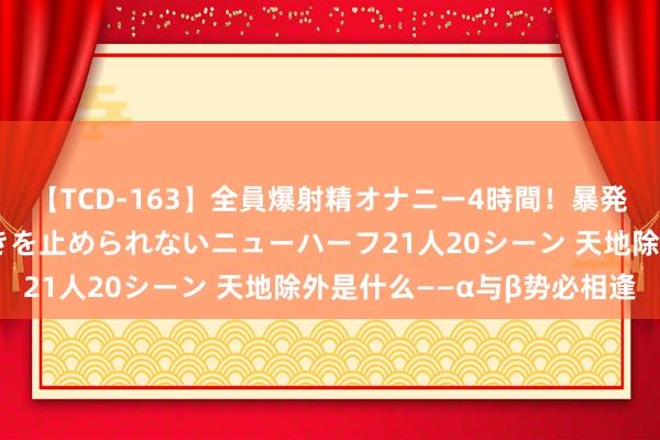 【TCD-163】全員爆射精オナニー4時間！暴発寸前！！ペニクリの疼きを止められないニューハーフ21人20シーン 天地除外是什么——α与β势必相逢
