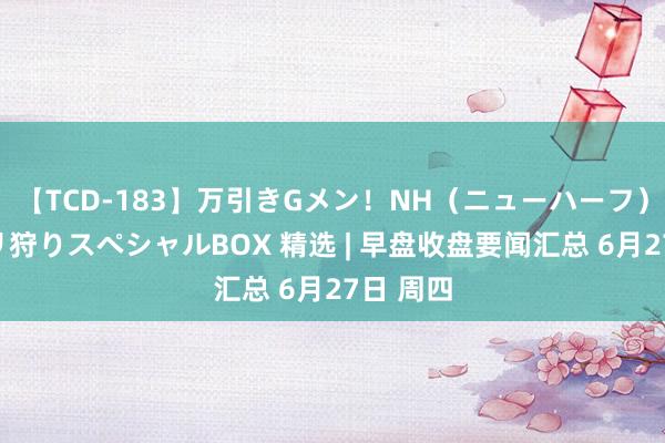 【TCD-183】万引きGメン！NH（ニューハーフ）ペニクリ狩りスペシャルBOX 精选 | 早盘收盘要闻汇总 6月27日 周四