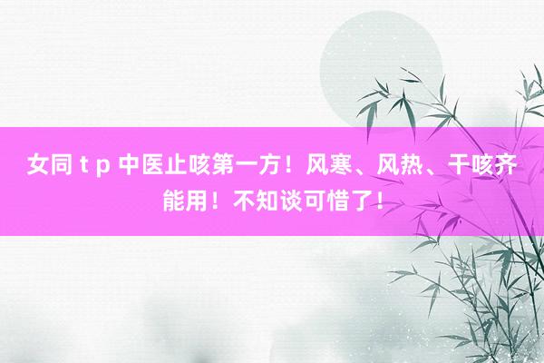 女同 t p 中医止咳第一方！风寒、风热、干咳齐能用！不知谈可惜了！