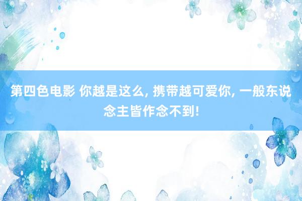 第四色电影 你越是这么， 携带越可爱你， 一般东说念主皆作念不到!