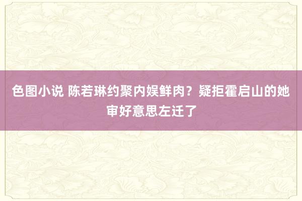 色图小说 陈若琳约聚内娱鲜肉？疑拒霍启山的她审好意思左迁了