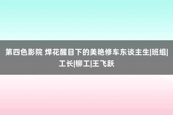 第四色影院 焊花醒目下的美艳修车东谈主生|班组|工长|铆工|王飞跃