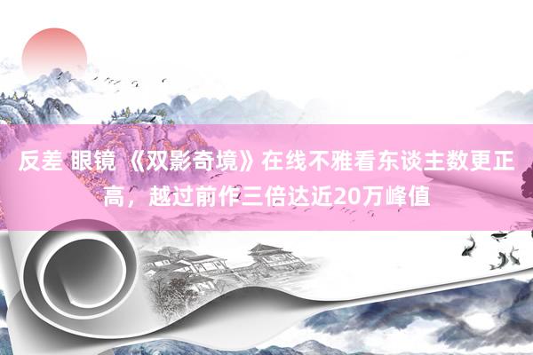 反差 眼镜 《双影奇境》在线不雅看东谈主数更正高，越过前作三倍达近20万峰值
