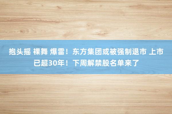 抱头摇 裸舞 爆雷！东方集团或被强制退市 上市已超30年！下周解禁股名单来了