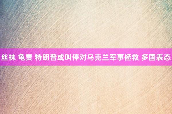 丝袜 龟责 特朗普或叫停对乌克兰军事拯救 多国表态