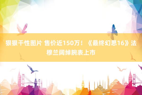 狠狠干性图片 售价近150万！《最终幻思16》法穆兰阔绰腕表上市