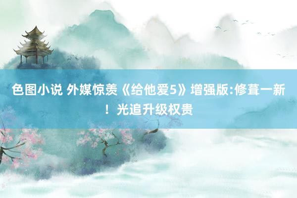 色图小说 外媒惊羡《给他爱5》增强版:修葺一新！光追升级权贵