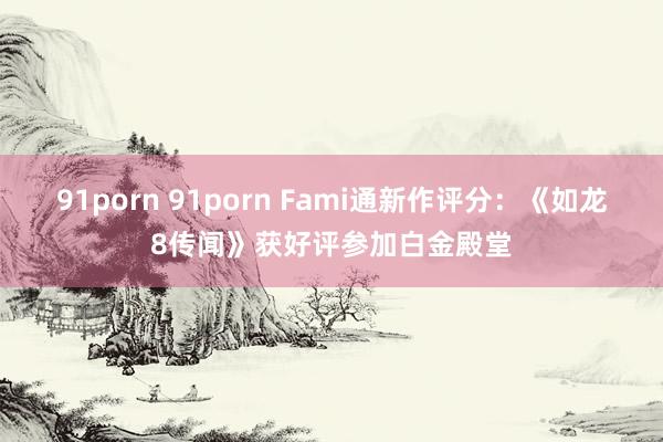 91porn 91porn Fami通新作评分：《如龙8传闻》获好评参加白金殿堂