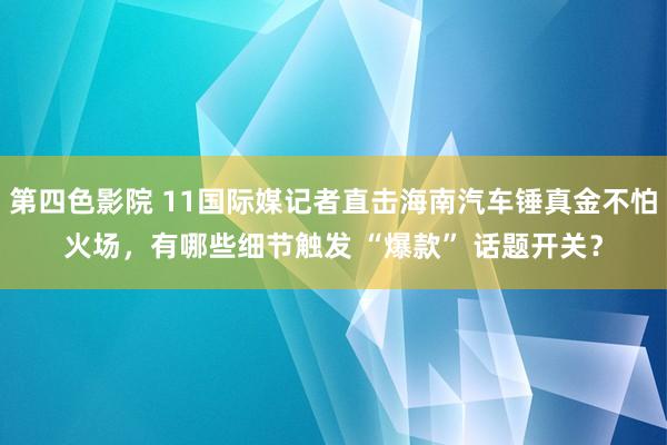 第四色影院 11国际媒记者直击海南汽车锤真金不怕火场，有哪些细节触发 “爆款” 话题开关？