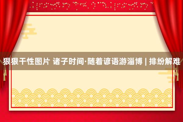 狠狠干性图片 诸子时间·随着谚语游淄博 | 排纷解难