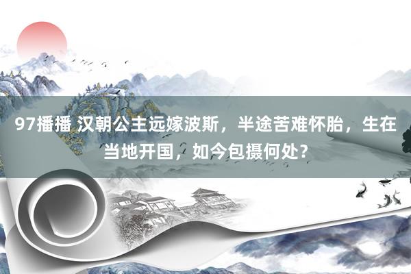 97播播 汉朝公主远嫁波斯，半途苦难怀胎，生在当地开国，如今包摄何处？