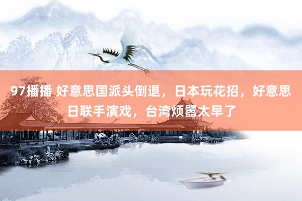 97播播 好意思国派头倒退，日本玩花招，好意思日联手演戏，台湾烦嚣太早了