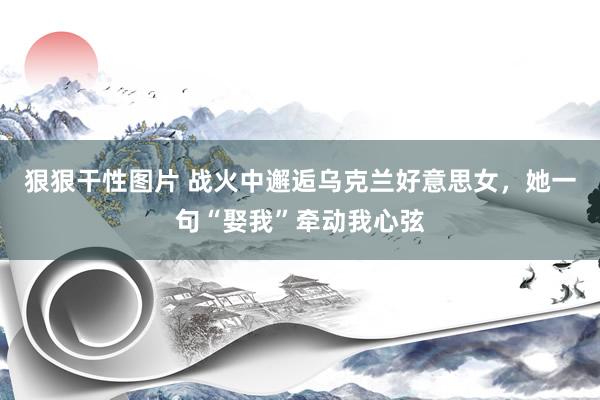 狠狠干性图片 战火中邂逅乌克兰好意思女，她一句“娶我”牵动我心弦