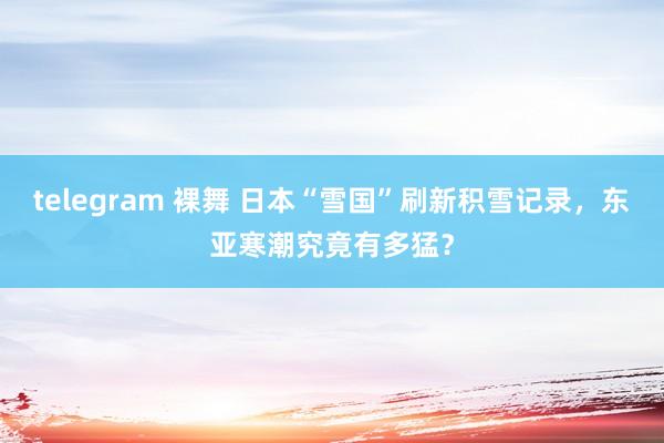 telegram 裸舞 日本“雪国”刷新积雪记录，东亚寒潮究竟有多猛？