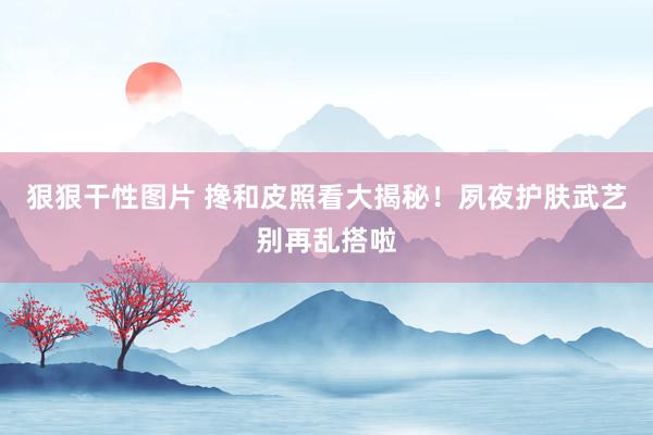 狠狠干性图片 搀和皮照看大揭秘！夙夜护肤武艺别再乱搭啦