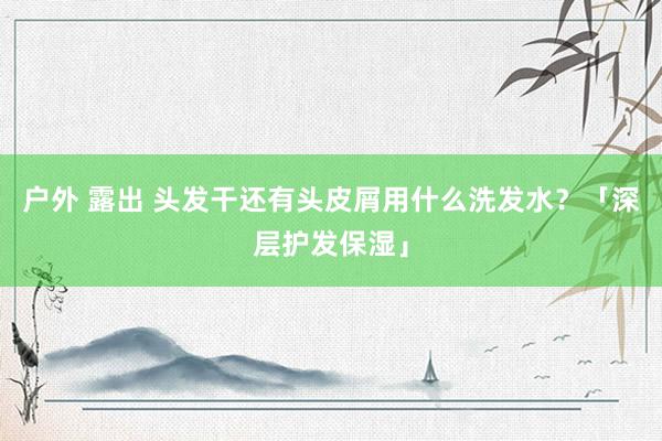 户外 露出 头发干还有头皮屑用什么洗发水？「深层护发保湿」