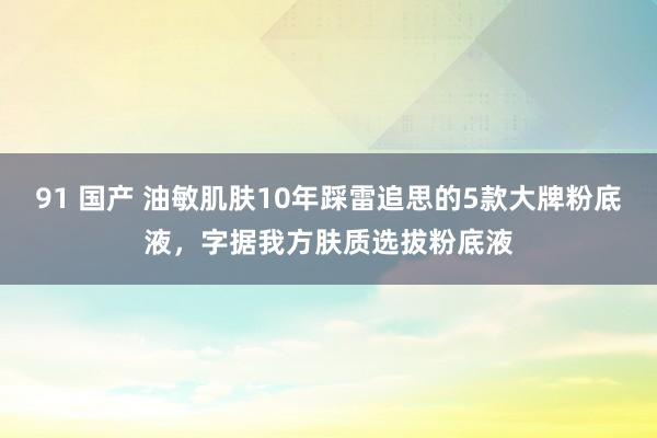91 国产 油敏肌肤10年踩雷追思的5款大牌粉底液，字据我方肤质选拔粉底液