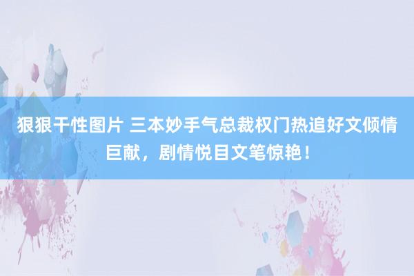 狠狠干性图片 三本妙手气总裁权门热追好文倾情巨献，剧情悦目文笔惊艳！