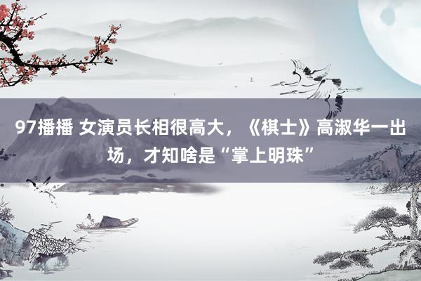 97播播 女演员长相很高大，《棋士》高淑华一出场，才知啥是“掌上明珠”