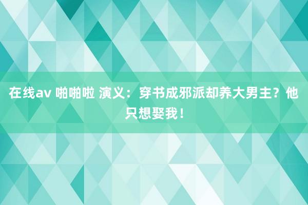 在线av 啪啪啦 演义：穿书成邪派却养大男主？他只想娶我！