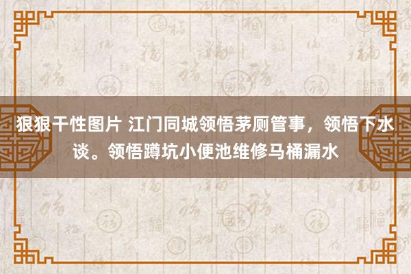 狠狠干性图片 江门同城领悟茅厕管事，领悟下水谈。领悟蹲坑小便池维修马桶漏水