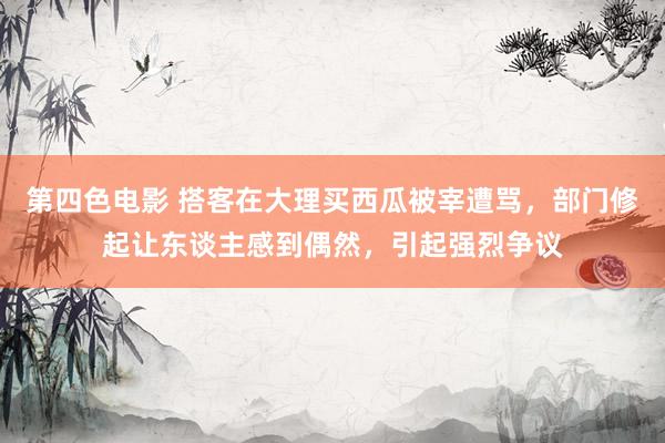 第四色电影 搭客在大理买西瓜被宰遭骂，部门修起让东谈主感到偶然，引起强烈争议