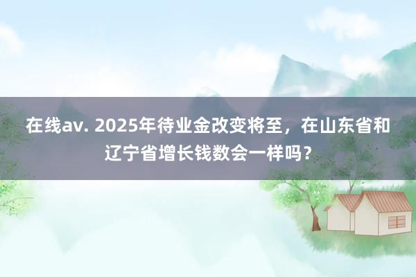 在线av. 2025年待业金改变将至，在山东省和辽宁省增长钱数会一样吗？