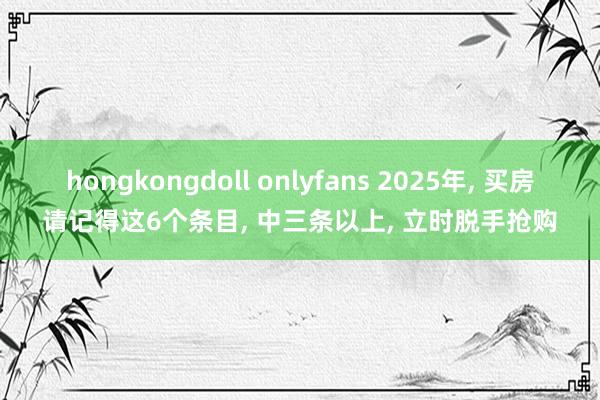 hongkongdoll onlyfans 2025年， 买房请记得这6个条目， 中三条以上， 立时脱手抢购