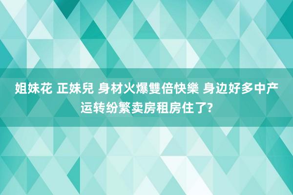 姐妹花 正妹兒 身材火爆雙倍快樂 身边好多中产运转纷繁卖房租房住了?