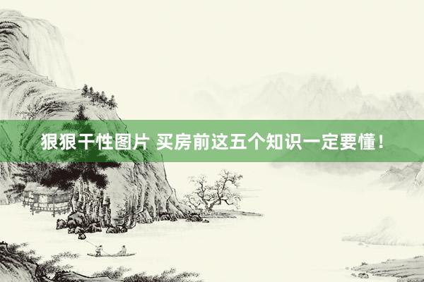 狠狠干性图片 买房前这五个知识一定要懂！