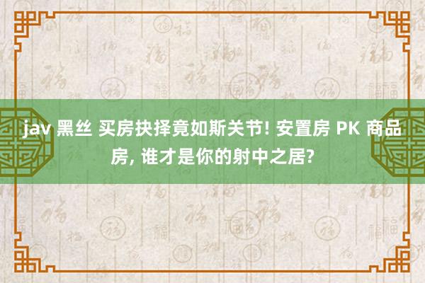 jav 黑丝 买房抉择竟如斯关节! 安置房 PK 商品房， 谁才是你的射中之居?