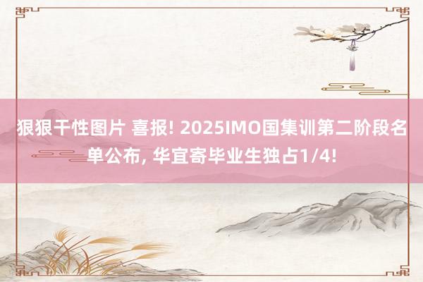 狠狠干性图片 喜报! 2025IMO国集训第二阶段名单公布， 华宜寄毕业生独占1/4!