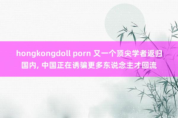 hongkongdoll porn 又一个顶尖学者返归国内， 中国正在诱骗更多东说念主才回流