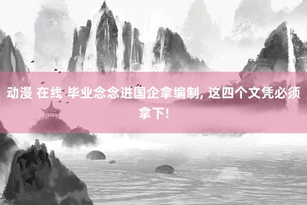 动漫 在线 毕业念念进国企拿编制， 这四个文凭必须拿下!