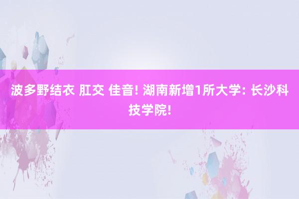 波多野结衣 肛交 佳音! 湖南新增1所大学: 长沙科技学院!