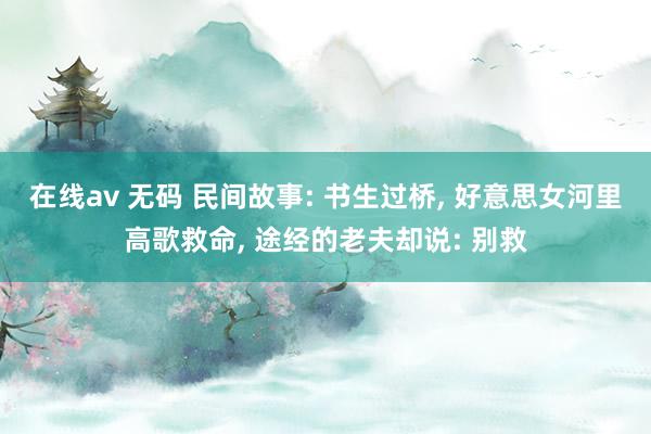 在线av 无码 民间故事: 书生过桥， 好意思女河里高歌救命， 途经的老夫却说: 别救