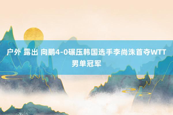 户外 露出 向鹏4-0碾压韩国选手李尚洙首夺WTT男单冠军