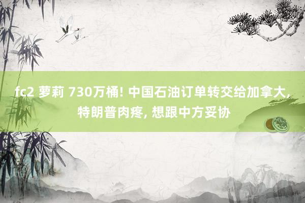 fc2 萝莉 730万桶! 中国石油订单转交给加拿大， 特朗普肉疼， 想跟中方妥协