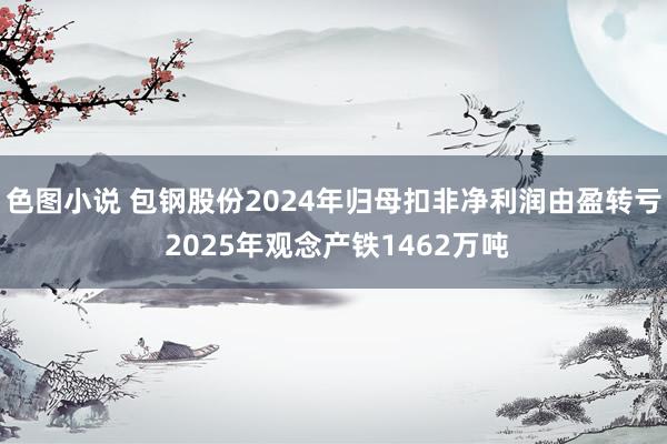 色图小说 包钢股份2024年归母扣非净利润由盈转亏 2025年观念产铁1462万吨