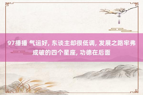 97播播 气运好， 东谈主却很低调， 发展之路牢弗成破的四个星座， 功德在后面