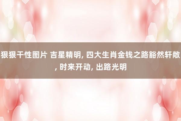 狠狠干性图片 吉星精明， 四大生肖金钱之路豁然轩敞， 时来开动， 出路光明