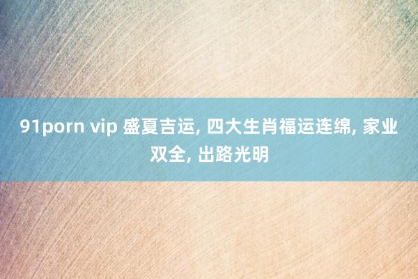 91porn vip 盛夏吉运， 四大生肖福运连绵， 家业双全， 出路光明