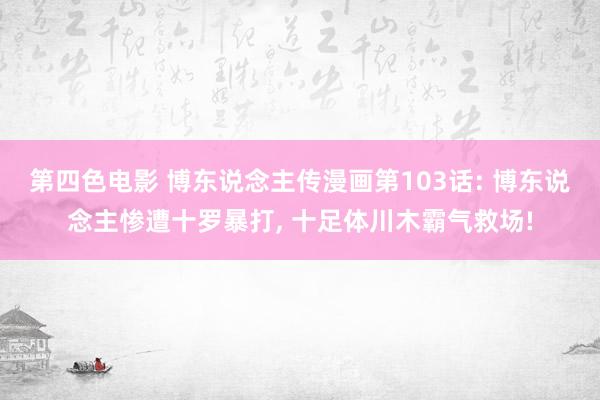 第四色电影 博东说念主传漫画第103话: 博东说念主惨遭十罗暴打， 十足体川木霸气救场!