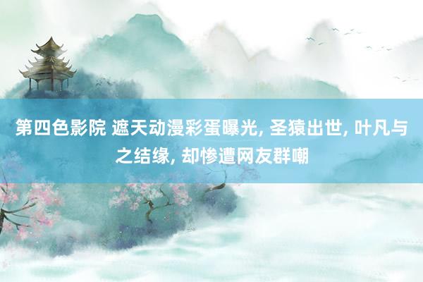 第四色影院 遮天动漫彩蛋曝光， 圣猿出世， 叶凡与之结缘， 却惨遭网友群嘲