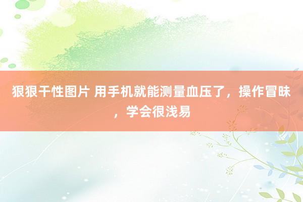 狠狠干性图片 用手机就能测量血压了，操作冒昧，学会很浅易