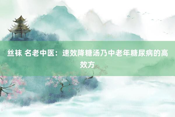 丝袜 名老中医：速效降糖汤乃中老年糖尿病的高效方