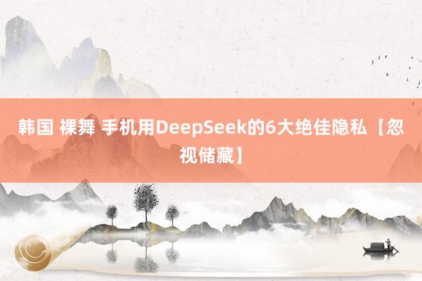 韩国 裸舞 手机用DeepSeek的6大绝佳隐私【忽视储藏】