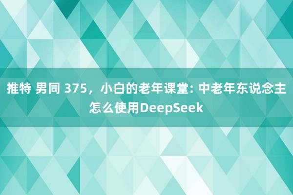 推特 男同 375，小白的老年课堂: 中老年东说念主怎么使用DeepSeek